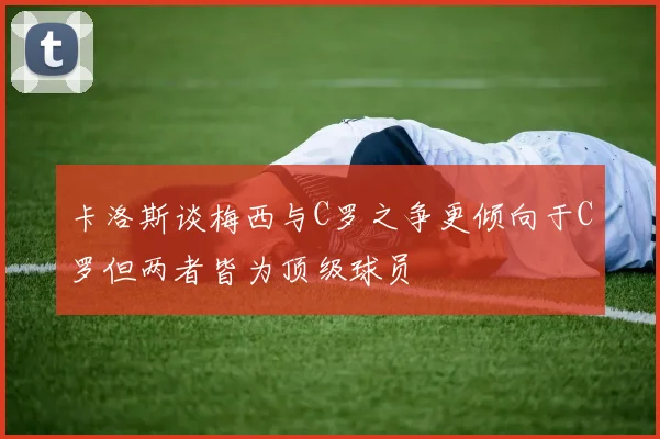 卡洛斯谈梅西与C罗之争更倾向于C罗但两者皆为顶级球员