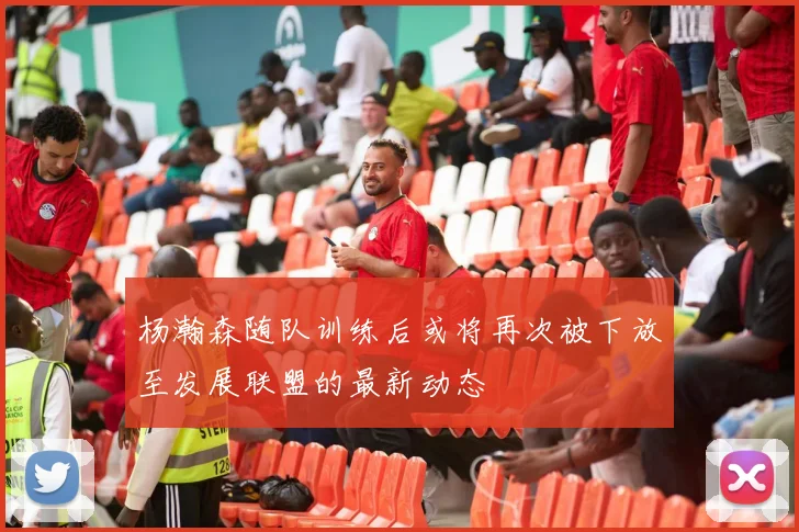 杨瀚森随队训练后或将再次被下放至发展联盟的最新动态