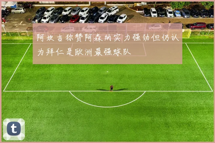 阿坎吉称赞阿森纳实力强劲但仍认为拜仁是欧洲最强球队