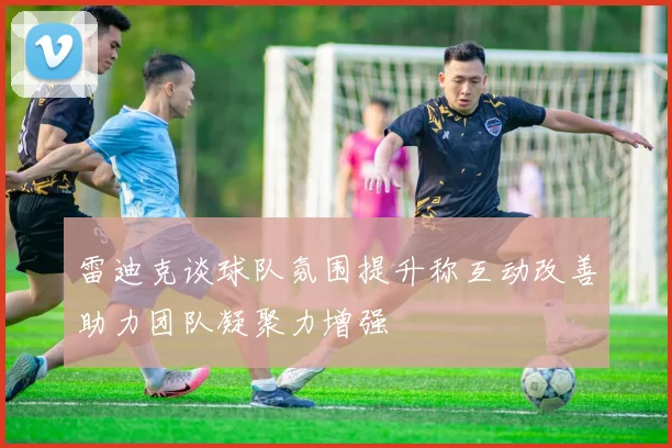 雷迪克谈球队氛围提升称互动改善助力团队凝聚力增强