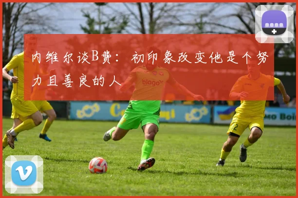 内维尔谈B费：初印象改变他是个努力且善良的人