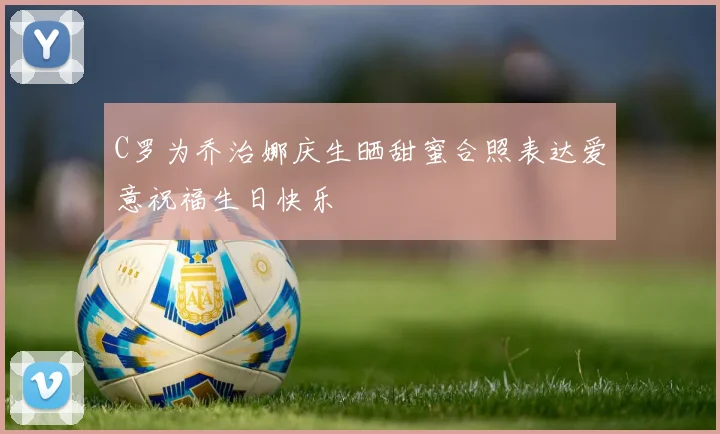 C罗为乔治娜庆生晒甜蜜合照表达爱意祝福生日快乐