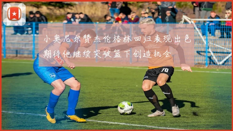 小奥尼尔赞杰伦格林回归表现出色期待他继续突破篮下创造机会