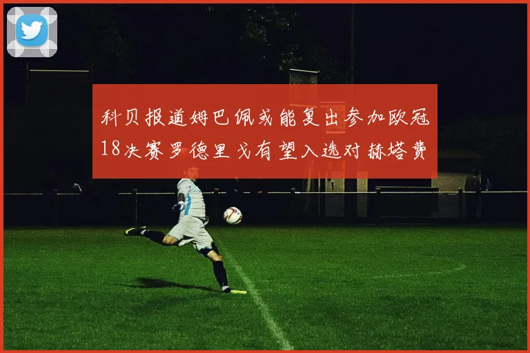 科贝报道姆巴佩或能复出参加欧冠18决赛罗德里戈有望入选对赫塔费大名单