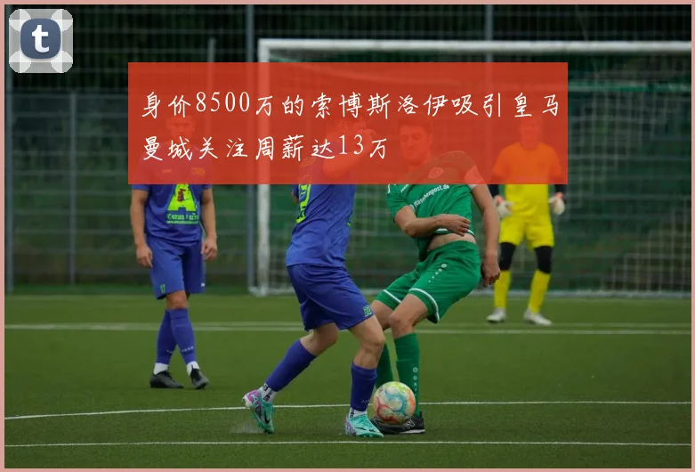 身价8500万的索博斯洛伊吸引皇马曼城关注周薪达13万