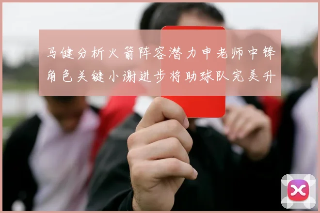 马健分析火箭阵容潜力申老师中锋角色关键小谢进步将助球队完美升级