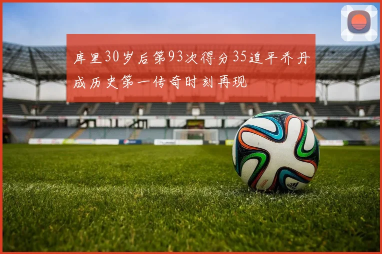 库里30岁后第93次得分35追平乔丹成历史第一传奇时刻再现