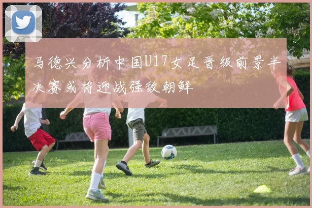马德兴分析中国U17女足晋级前景半决赛或将迎战强敌朝鲜