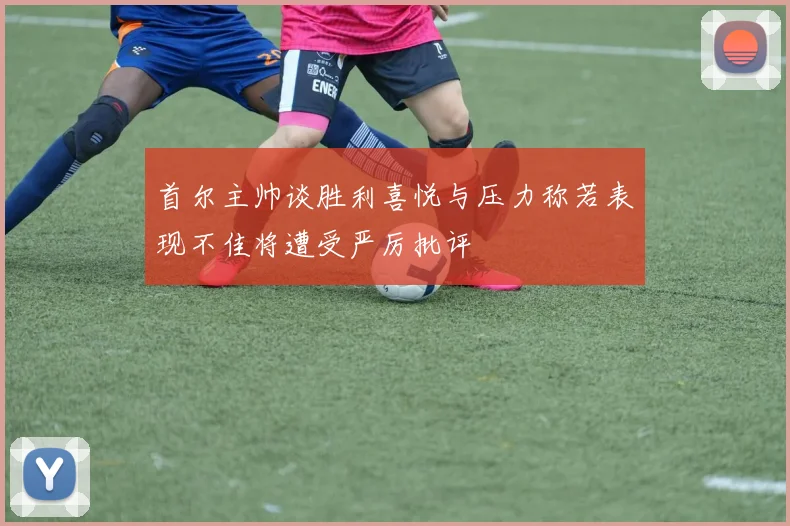首尔主帅谈胜利喜悦与压力称若表现不佳将遭受严厉批评