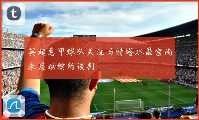 英超意甲球队关注马特塔水晶宫尚未启动续约谈判