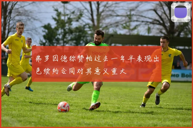 弗罗因德称赞帕过去一年半表现出色续约合同对其意义重大