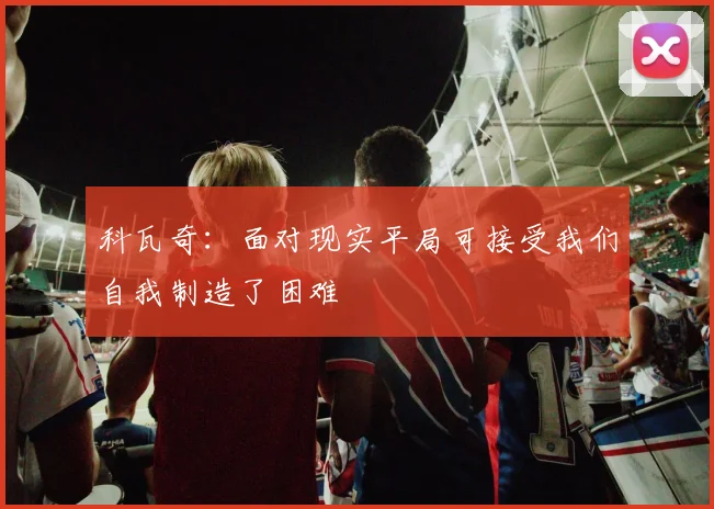 科瓦奇：面对现实平局可接受我们自我制造了困难