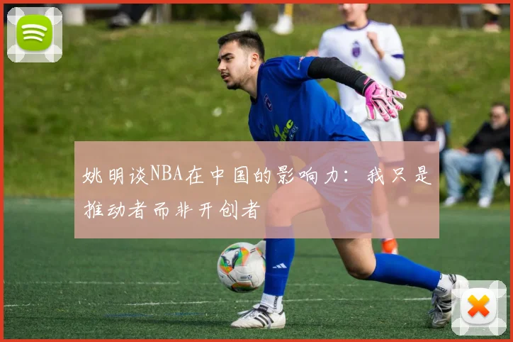 姚明谈NBA在中国的影响力：我只是推动者而非开创者