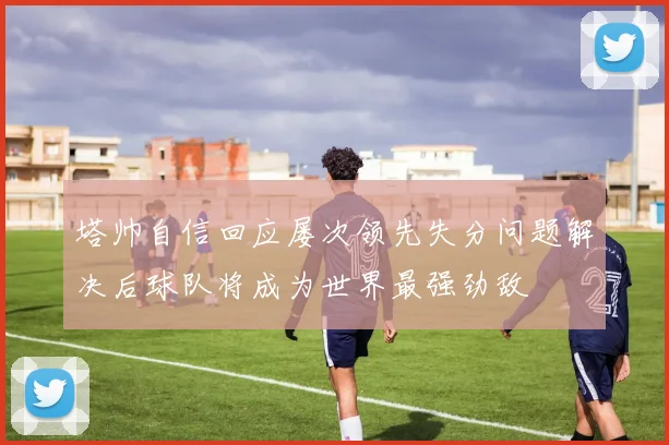 塔帅自信回应屡次领先失分问题解决后球队将成为世界最强劲敌