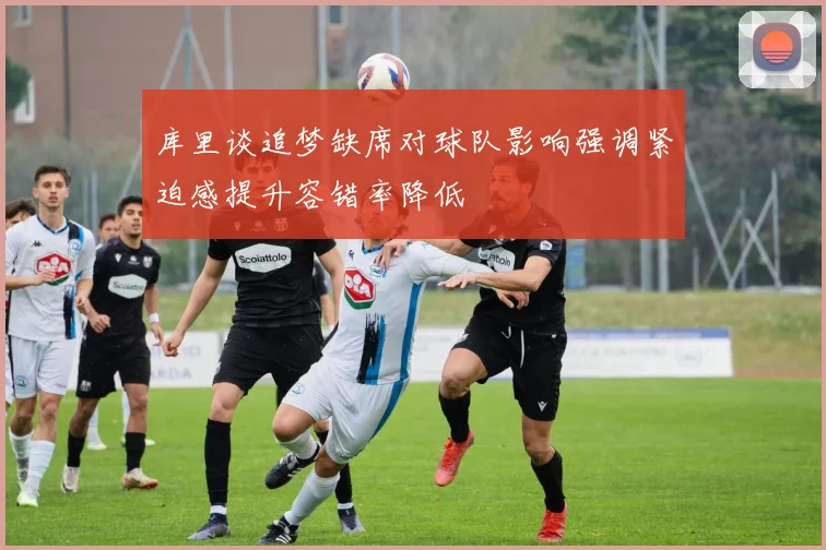 库里谈追梦缺席对球队影响强调紧迫感提升容错率降低