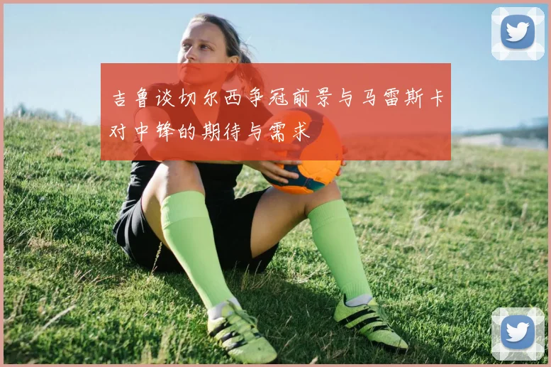 吉鲁谈切尔西争冠前景与马雷斯卡对中锋的期待与需求
