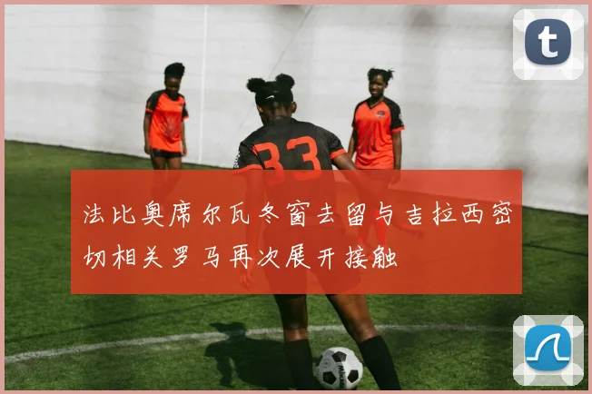 法比奥席尔瓦冬窗去留与吉拉西密切相关罗马再次展开接触