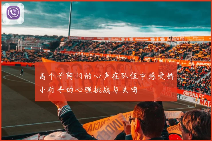 高个子阿门的心声在队伍中感受娇小对手的心理挑战与共鸣