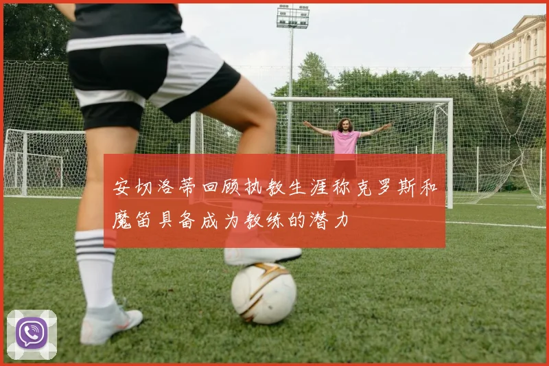 安切洛蒂回顾执教生涯称克罗斯和魔笛具备成为教练的潜力