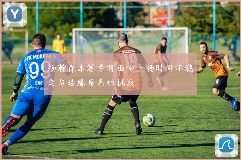 杨瀚森本赛季将面临上场时间不稳定与边缘角色的挑战
