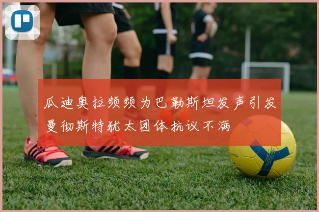 瓜迪奥拉频频为巴勒斯坦发声引发曼彻斯特犹太团体抗议不满