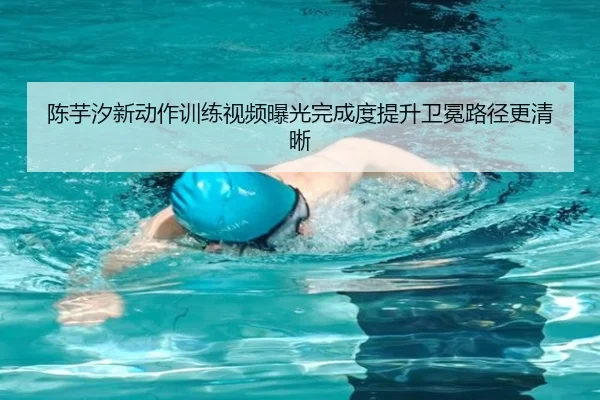 陈芋汐新动作训练视频曝光完成度提升卫冕路径更清晰（18LUCKSPORTS）